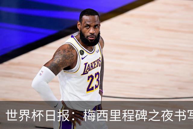 世界杯日报：梅西里程碑之夜书写传奇 姆巴佩加冕法国队史射手王